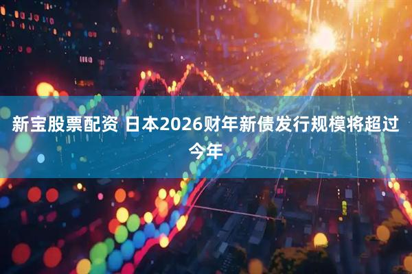 新宝股票配资 日本2026财年新债发行规模将超过今年