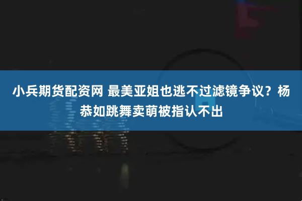 小兵期货配资网 最美亚姐也逃不过滤镜争议？杨恭如跳舞卖萌被指认不出