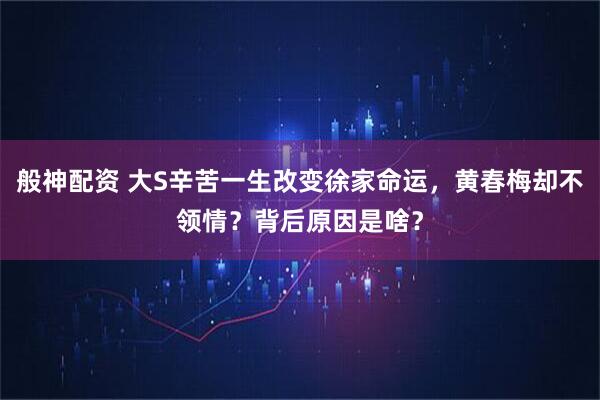 般神配资 大S辛苦一生改变徐家命运,黄春梅却不领情?背后原因是啥?
