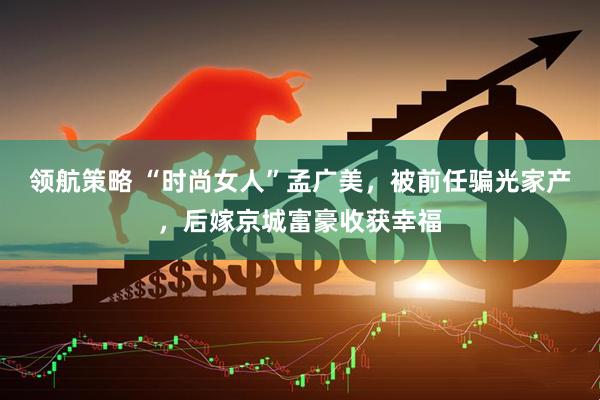 领航策略 “时尚女人”孟广美，被前任骗光家产，后嫁京城富豪收获幸福